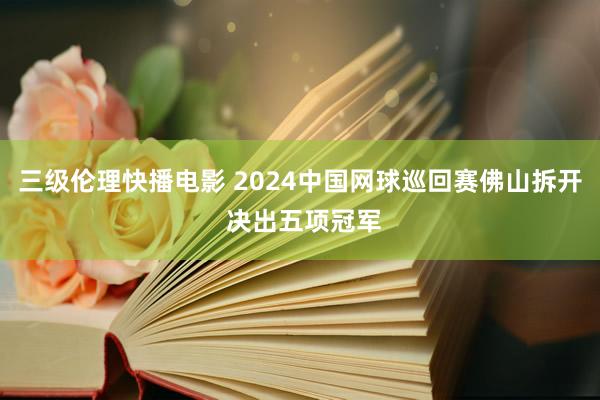 三级伦理快播电影 2024中国网球巡回赛佛山拆开 决出五项冠军