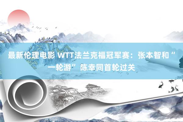 最新伦理电影 WTT法兰克福冠军赛：张本智和“一轮游” 陈幸同首轮过关