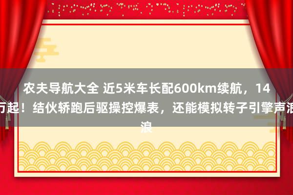 农夫导航大全 近5米车长配600km续航，14万起！结伙轿跑后驱操控爆表，还能模拟转子引擎声浪