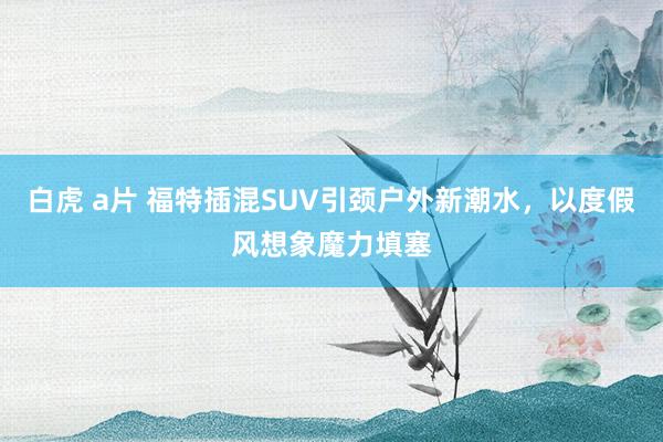 白虎 a片 福特插混SUV引颈户外新潮水，以度假风想象魔力填塞