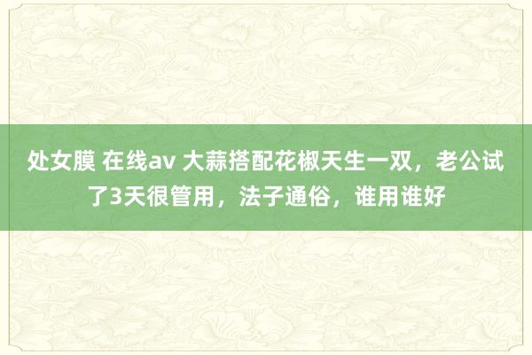 处女膜 在线av 大蒜搭配花椒天生一双，老公试了3天很管用，法子通俗，谁用谁好