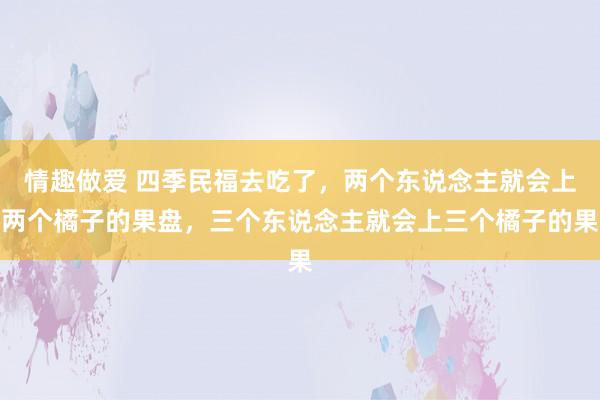 情趣做爱 四季民福去吃了，两个东说念主就会上两个橘子的果盘，三个东说念主就会上三个橘子的果