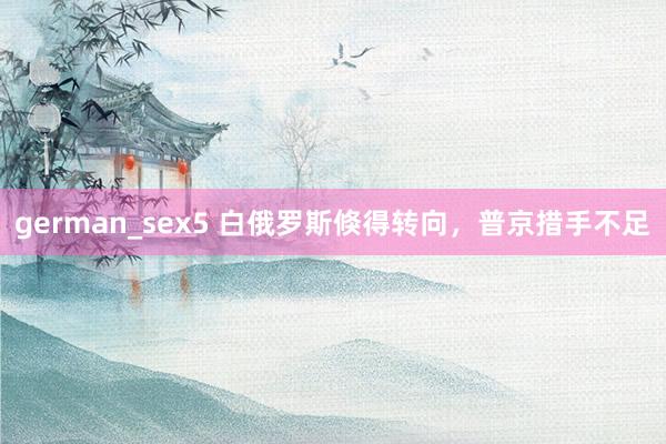 german_sex5 白俄罗斯倏得转向，普京措手不足