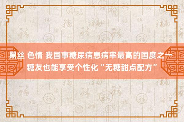 黑丝 色情 我国事糖尿病患病率最高的国度之一 糖友也能享受个性化“无糖甜点配方”