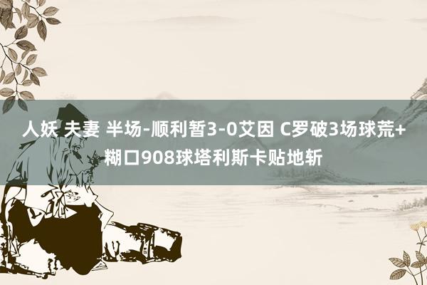 人妖 夫妻 半场-顺利暂3-0艾因 C罗破3场球荒+糊口908球塔利斯卡贴地斩