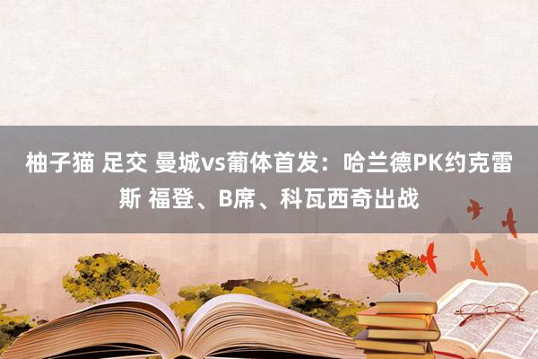 柚子猫 足交 曼城vs葡体首发：哈兰德PK约克雷斯 福登、B席、科瓦西奇出战