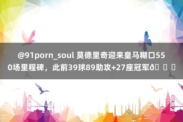 @91porn_soul 莫德里奇迎来皇马糊口550场里程碑，此前39球89助攻+27座冠军🏆