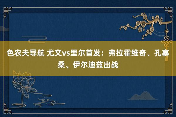 色农夫导航 尤文vs里尔首发：弗拉霍维奇、孔塞桑、伊尔迪兹出战