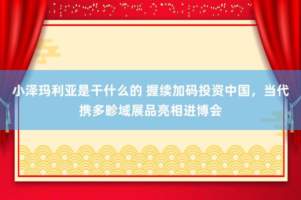 小泽玛利亚是干什么的 握续加码投资中国，当代携多畛域展品亮相进博会