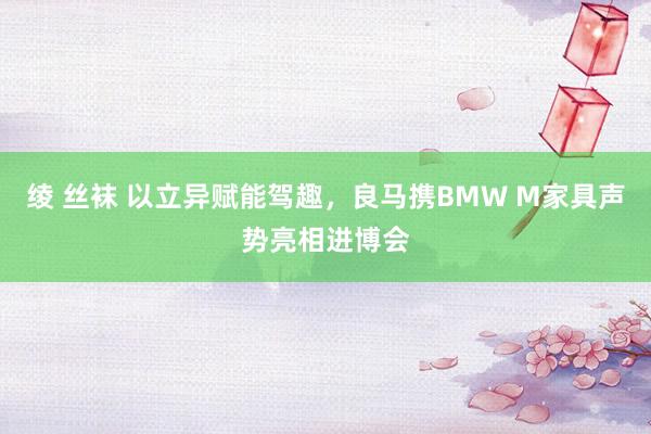 绫 丝袜 以立异赋能驾趣，良马携BMW M家具声势亮相进博会