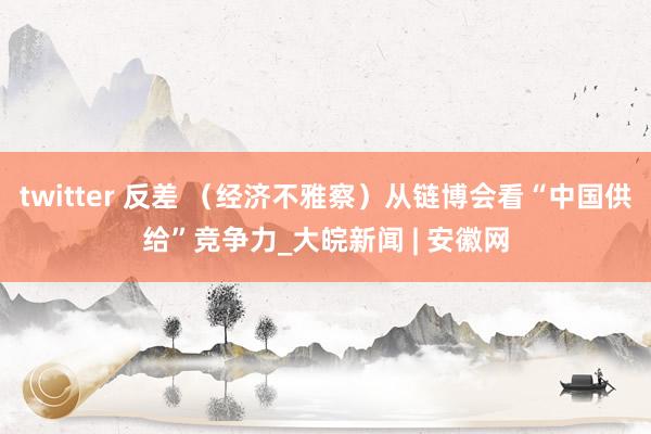 twitter 反差 （经济不雅察）从链博会看“中国供给”竞争力_大皖新闻 | 安徽网