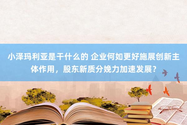 小泽玛利亚是干什么的 企业何如更好施展创新主体作用，股东新质分娩力加速发展？