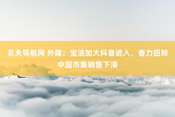 农夫导航网 外媒：宝洁加大抖音进入，奋力扭转中国市集销售下滑