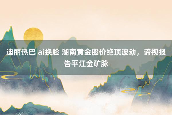 迪丽热巴 ai换脸 湖南黄金股价绝顶波动，谛视报告平江金矿脉