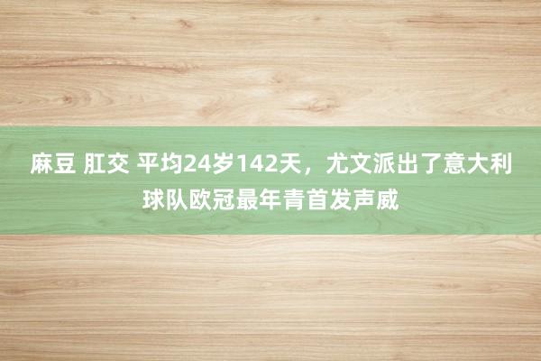 麻豆 肛交 平均24岁142天，尤文派出了意大利球队欧冠最年青首发声威