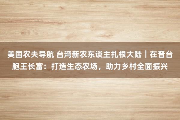 美国农夫导航 台湾新农东谈主扎根大陆｜在晋台胞王长富：打造生态农场，助力乡村全面振兴