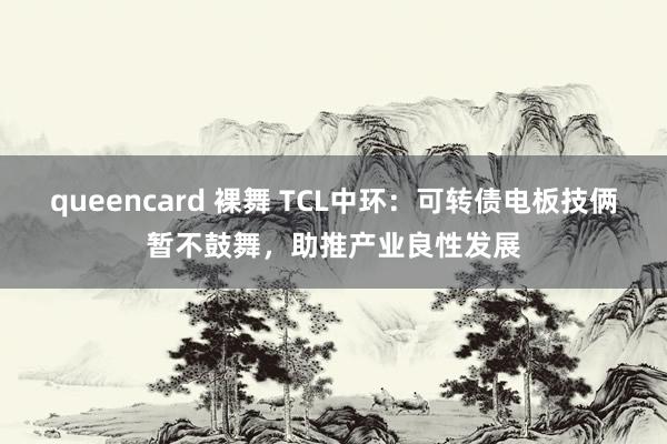 queencard 裸舞 TCL中环：可转债电板技俩暂不鼓舞，助推产业良性发展