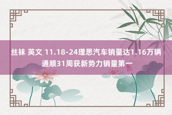 丝袜 英文 11.18-24理思汽车销量达1.16万辆 通顺31周获新势力销量第一