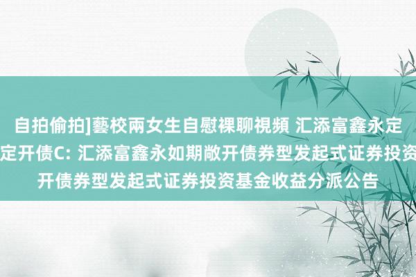 自拍偷拍]藝校兩女生自慰裸聊視頻 汇添富鑫永定开债A，汇添富鑫永定开债C: 汇添富鑫永如期敞开债券型发起式证券投资基金收益分派公告