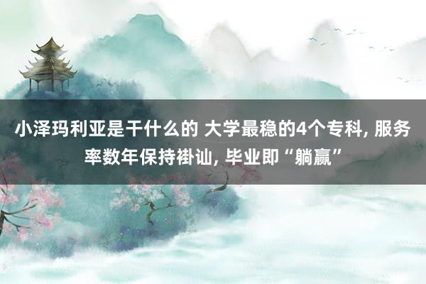 小泽玛利亚是干什么的 大学最稳的4个专科， 服务率数年保持褂讪， 毕业即“躺赢”