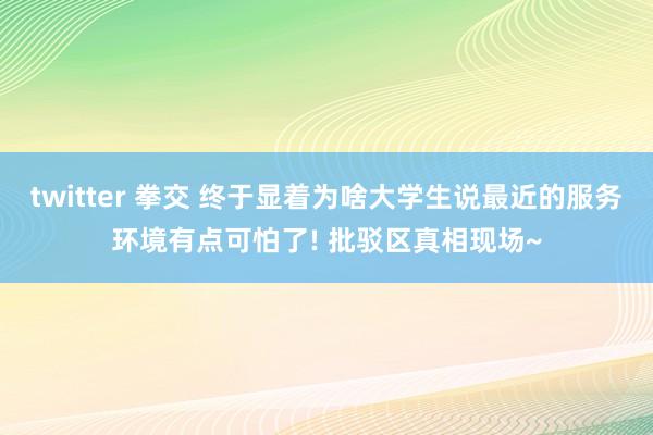 twitter 拳交 终于显着为啥大学生说最近的服务环境有点可怕了! 批驳区真相现场~