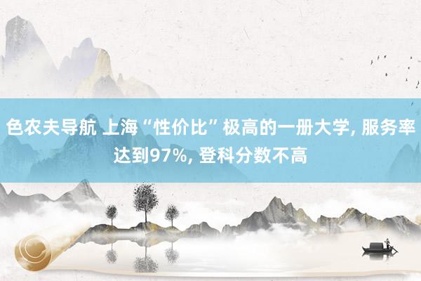 色农夫导航 上海“性价比”极高的一册大学， 服务率达到97%， 登科分数不高