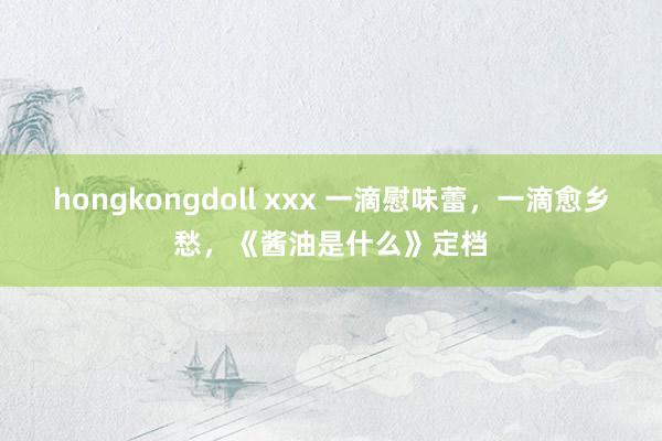 hongkongdoll xxx 一滴慰味蕾，一滴愈乡愁，《酱油是什么》定档