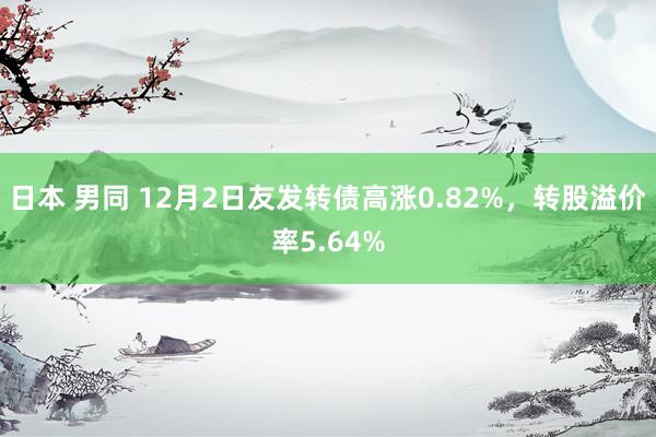 日本 男同 12月2日友发转债高涨0.82%，转股溢价率5.64%