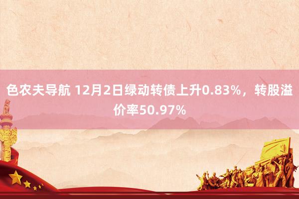 色农夫导航 12月2日绿动转债上升0.83%，转股溢价率50.97%