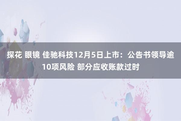 探花 眼镜 佳驰科技12月5日上市：公告书领导逾10项风险 部分应收账款过时