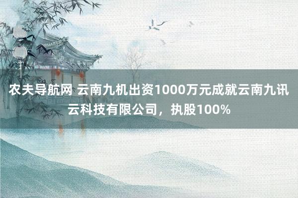 农夫导航网 云南九机出资1000万元成就云南九讯云科技有限公司，执股100%