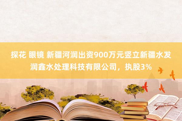 探花 眼镜 新疆河润出资900万元竖立新疆水发润鑫水处理科技有限公司，执股3%