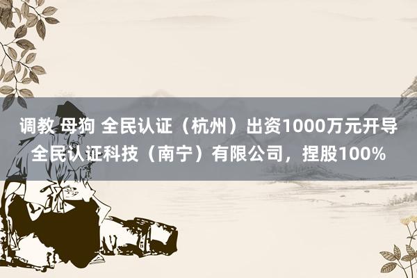 调教 母狗 全民认证（杭州）出资1000万元开导全民认证科技（南宁）有限公司，捏股100%