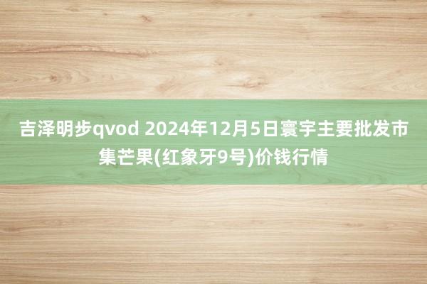 吉泽明步qvod 2024年12月5日寰宇主要批发市集芒果(红象牙9号)价钱行情