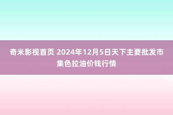 奇米影视首页 2024年12月5日天下主要批发市集色拉油价钱行情