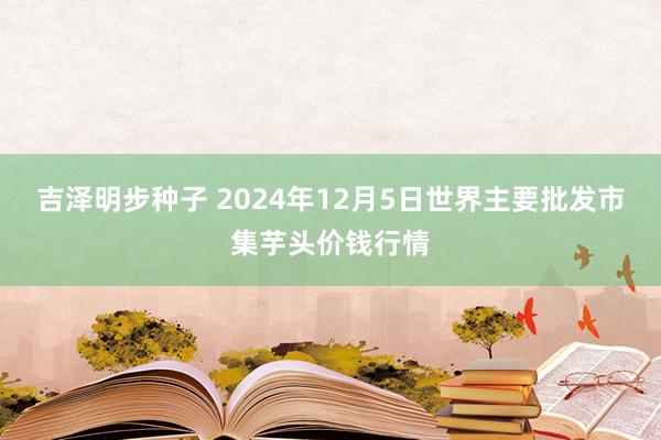 吉泽明步种子 2024年12月5日世界主要批发市集芋头价钱行情