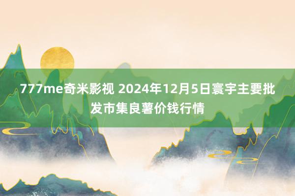 777me奇米影视 2024年12月5日寰宇主要批发市集良薯价钱行情