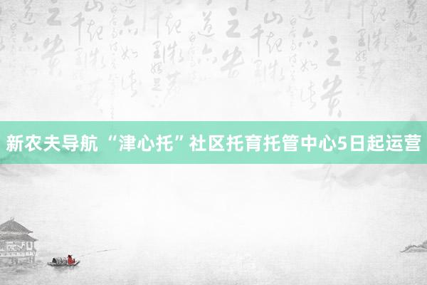 新农夫导航 “津心托”社区托育托管中心5日起运营