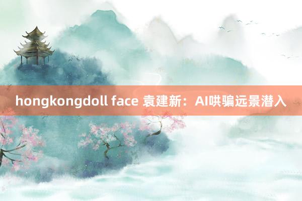 hongkongdoll face 袁建新：AI哄骗远景潜入