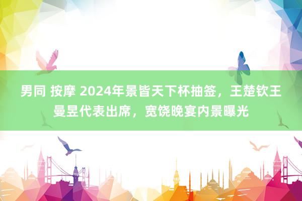 男同 按摩 2024年景皆天下杯抽签，王楚钦王曼昱代表出席，宽饶晚宴内景曝光