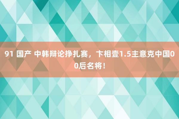 91 国产 中韩辩论挣扎赛，卞相壹1.5主意克中国00后名将！