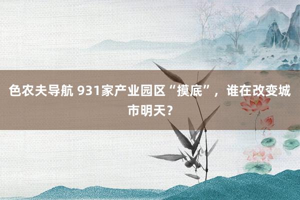 色农夫导航 931家产业园区“摸底”，谁在改变城市明天？