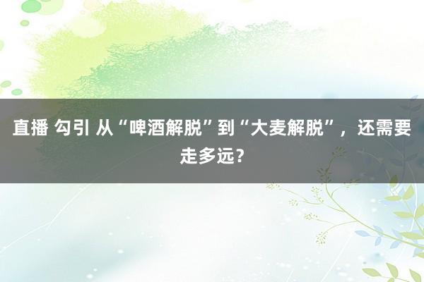 直播 勾引 从“啤酒解脱”到“大麦解脱”，还需要走多远？