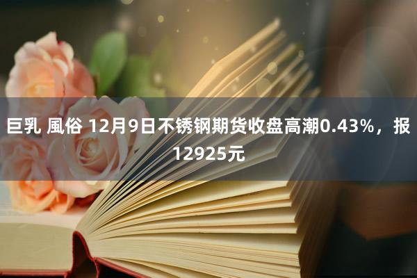 巨乳 風俗 12月9日不锈钢期货收盘高潮0.43%，报12925元