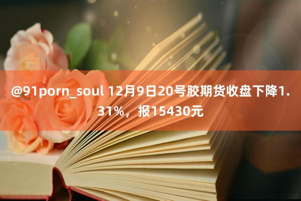 @91porn_soul 12月9日20号胶期货收盘下降1.31%，报15430元