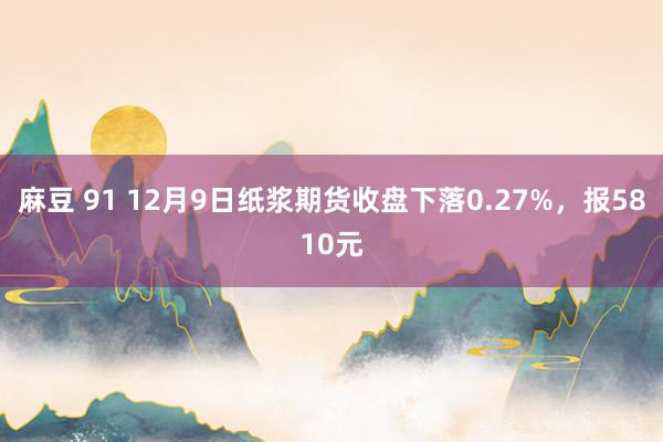 麻豆 91 12月9日纸浆期货收盘下落0.27%，报5810元