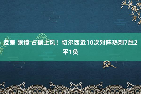 反差 眼镜 占据上风！切尔西近10次对阵热刺7胜2平1负