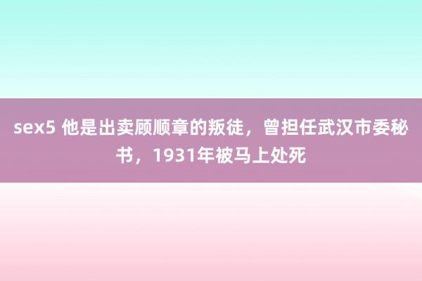 sex5 他是出卖顾顺章的叛徒，曾担任武汉市委秘书，1931年被马上处死