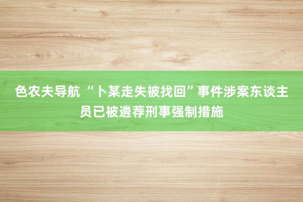 色农夫导航 “卜某走失被找回”事件涉案东谈主员已被遴荐刑事强制措施