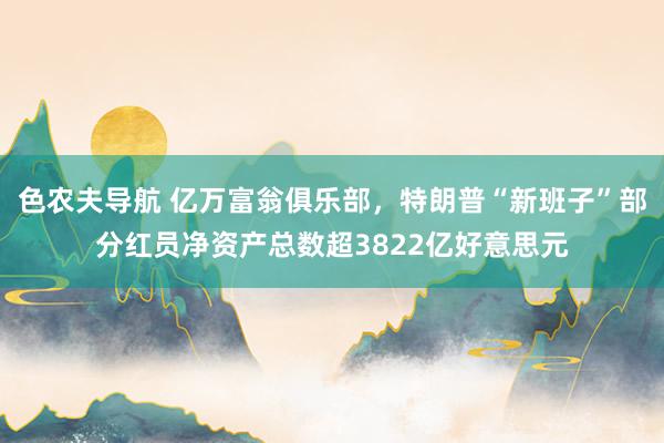 色农夫导航 亿万富翁俱乐部，特朗普“新班子”部分红员净资产总数超3822亿好意思元